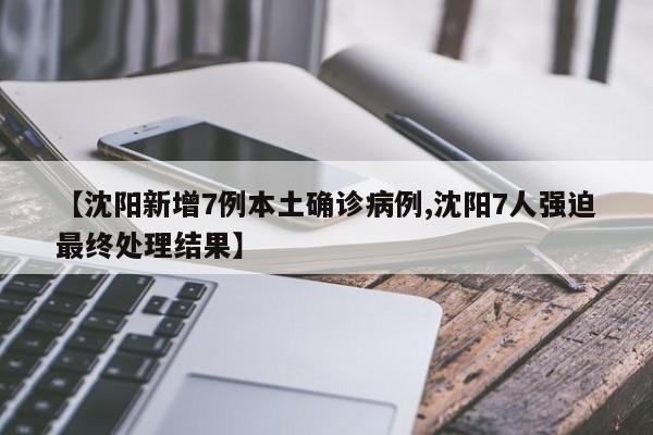 【沈阳新增7例本土确诊病例,沈阳7人强迫最终处理结果】