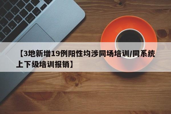 【3地新增19例阳性均涉同场培训/同系统上下级培训报销】