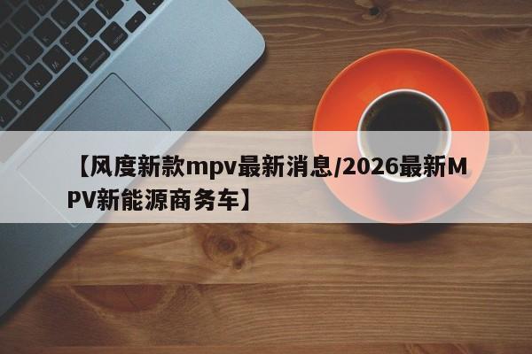 【风度新款mpv最新消息/2026最新MPV新能源商务车】