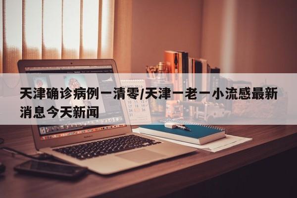 天津确诊病例一清零/天津一老一小流感最新消息今天新闻