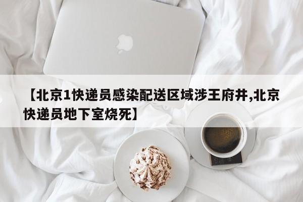 【北京1快递员感染配送区域涉王府井,北京快递员地下室烧死】