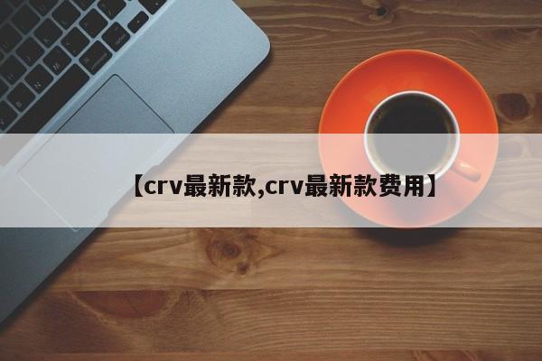 【crv最新款,crv最新款费用】